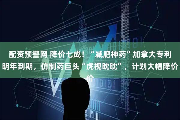 配资预警网 降价七成！“减肥神药”加拿大专利明年到期，仿制药巨头“虎视眈眈”，计划大幅降价