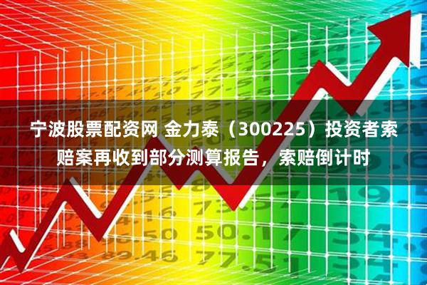 宁波股票配资网 金力泰（300225）投资者索赔案再收到部分测算报告，索赔倒计时