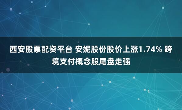 西安股票配资平台 安妮股份股价上涨1.74% 跨境支付概念股尾盘走强