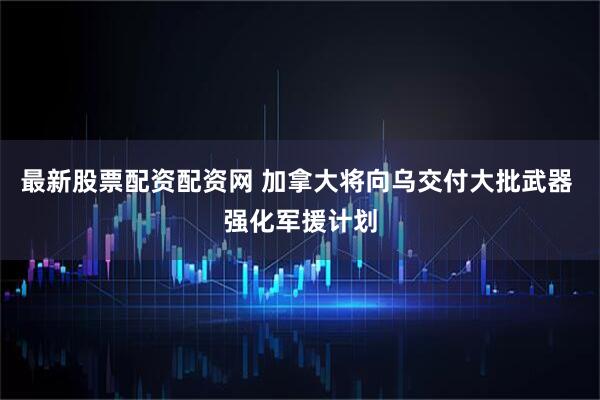 最新股票配资配资网 加拿大将向乌交付大批武器 强化军援计划