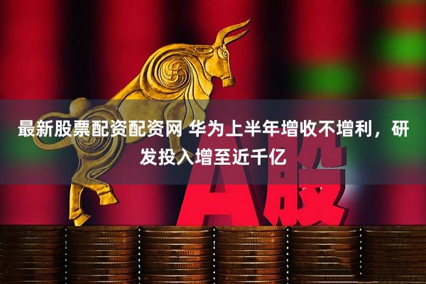 最新股票配资配资网 华为上半年增收不增利，研发投入增至近千亿