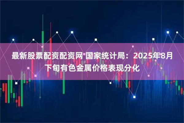 最新股票配资配资网 国家统计局：2025年8月下旬有色金属价格表现分化