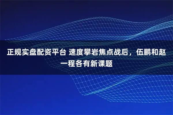 正规实盘配资平台 速度攀岩焦点战后，伍鹏和赵一程各有新课题