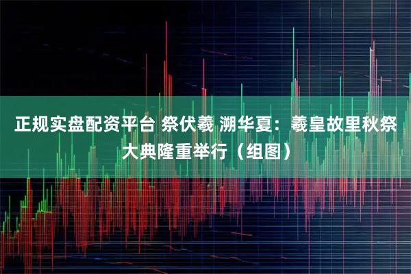 正规实盘配资平台 祭伏羲 溯华夏：羲皇故里秋祭大典隆重举行（组图）