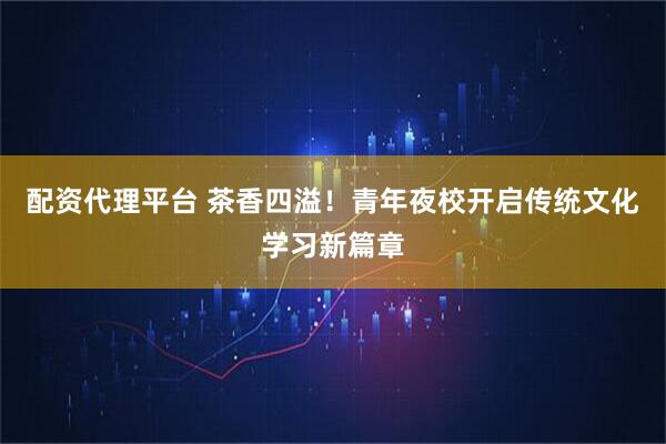 配资代理平台 茶香四溢！青年夜校开启传统文化学习新篇章
