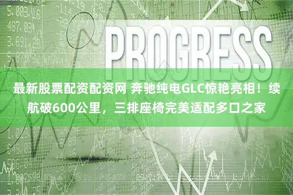 最新股票配资配资网 奔驰纯电GLC惊艳亮相！续航破600公里，三排座椅完美适配多口之家