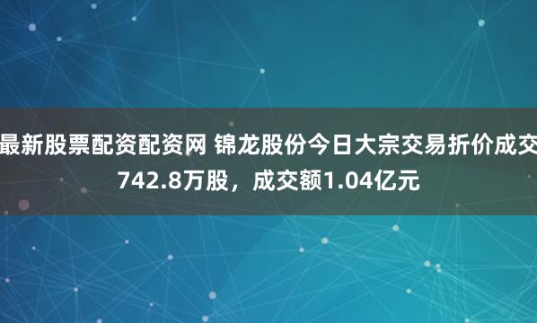 最新股票配资配资网 锦龙股份今日大宗交易折价成交742.8万股，成交额1.04亿元