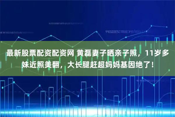 最新股票配资配资网 黄磊妻子晒亲子照，11岁多妹近照美翻，大长腿赶超妈妈基因绝了！