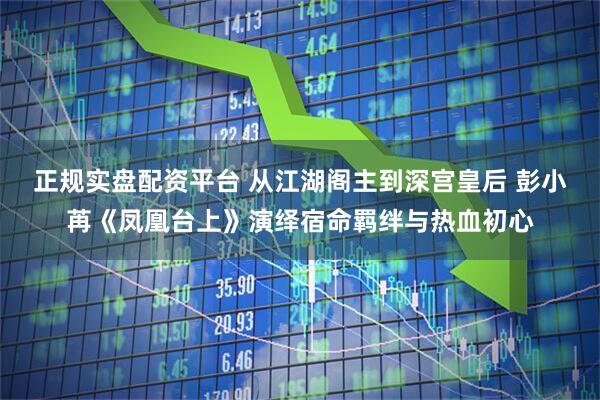 正规实盘配资平台 从江湖阁主到深宫皇后 彭小苒《凤凰台上》演绎宿命羁绊与热血初心