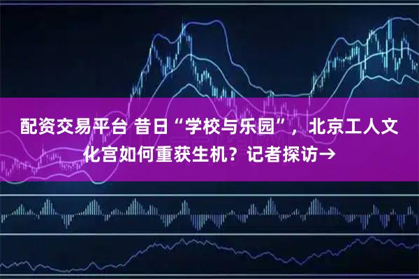 配资交易平台 昔日“学校与乐园”，北京工人文化宫如何重获生机？记者探访→