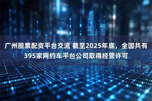 广州股票配资平台交流 截至2025年底，全国共有395家网约车平台公司取得经营许可