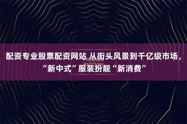 配资专业股票配资网站 从街头风景到千亿级市场，“新中式”服装扮靓“新消费”