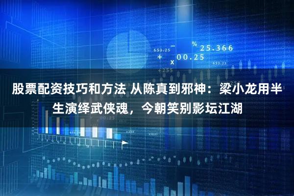 股票配资技巧和方法 从陈真到邪神：梁小龙用半生演绎武侠魂，今朝笑别影坛江湖