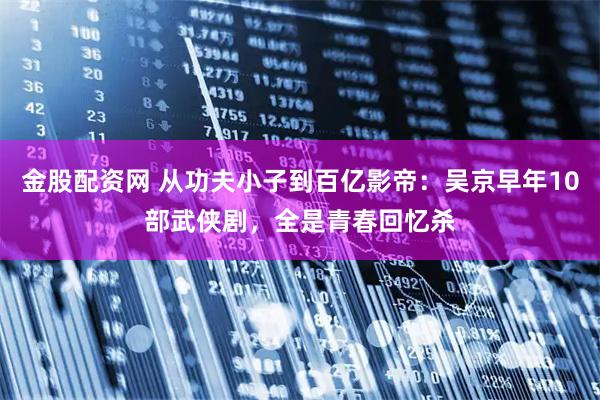 金股配资网 从功夫小子到百亿影帝：吴京早年10部武侠剧，全是青春回忆杀