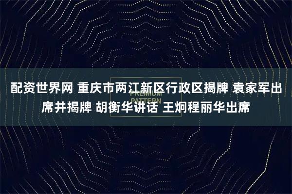 配资世界网 重庆市两江新区行政区揭牌 袁家军出席并揭牌 胡衡华讲话 王炯程丽华出席