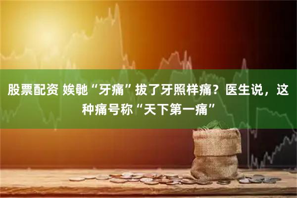 股票配资 娭毑“牙痛”拔了牙照样痛？医生说，这种痛号称“天下第一痛”