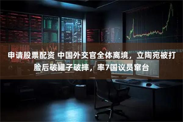 申请股票配资 中国外交官全体离境，立陶宛被打脸后破罐子破摔，率7国议员窜台