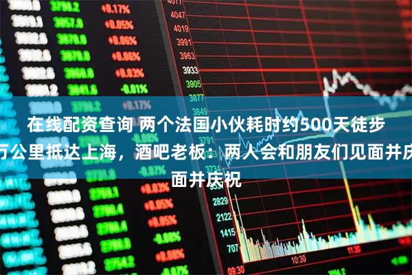 在线配资查询 两个法国小伙耗时约500天徒步上万公里抵达上海，酒吧老板：两人会和朋友们见面并庆祝