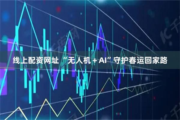 线上配资网址 “无人机＋AI”守护春运回家路