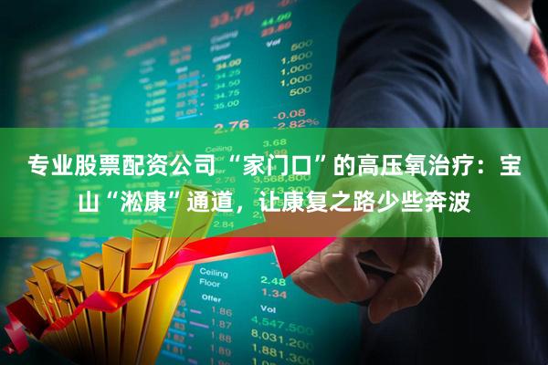 专业股票配资公司 “家门口”的高压氧治疗：宝山“淞康”通道，让康复之路少些奔波