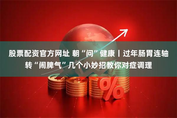 股票配资官方网址 朝“问”健康丨过年肠胃连轴转“闹脾气”几个小妙招教你对症调理