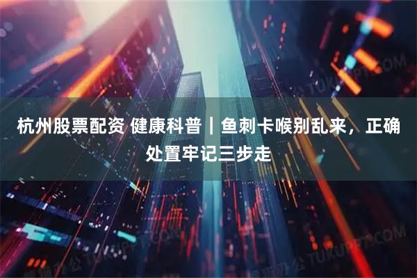 杭州股票配资 健康科普｜鱼刺卡喉别乱来，正确处置牢记三步走