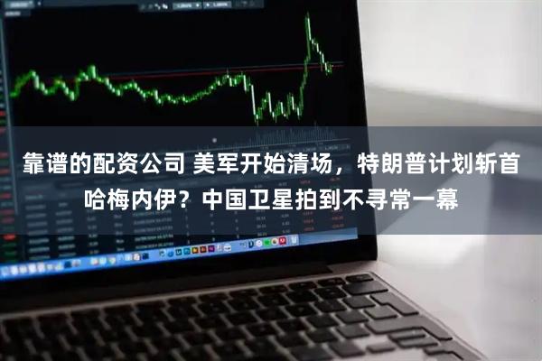 靠谱的配资公司 美军开始清场，特朗普计划斩首哈梅内伊？中国卫星拍到不寻常一幕