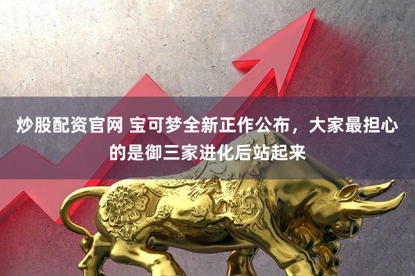 炒股配资官网 宝可梦全新正作公布，大家最担心的是御三家进化后站起来