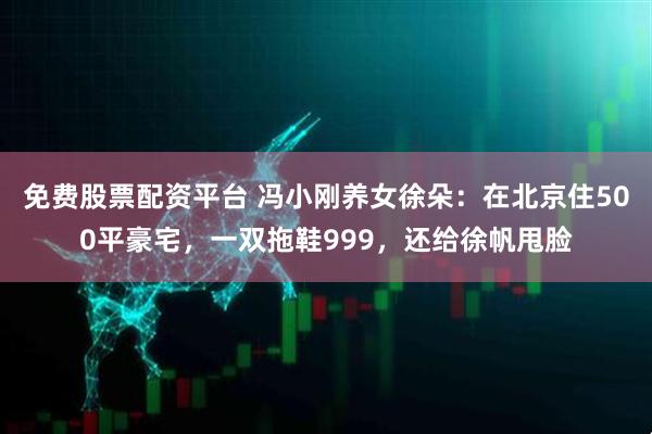 免费股票配资平台 冯小刚养女徐朵：在北京住500平豪宅，一双拖鞋999，还给徐帆甩脸