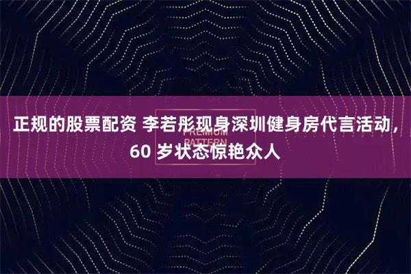 正规的股票配资 李若彤现身深圳健身房代言活动，60 岁状态惊艳众人