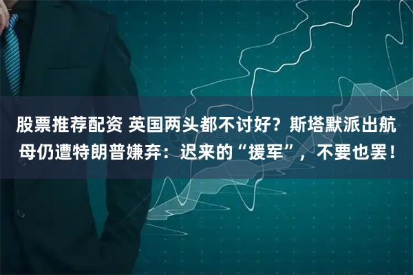 股票推荐配资 英国两头都不讨好？斯塔默派出航母仍遭特朗普嫌弃：迟来的“援军”，不要也罢！