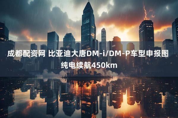 成都配资网 比亚迪大唐DM-i/DM-P车型申报图 纯电续航450km