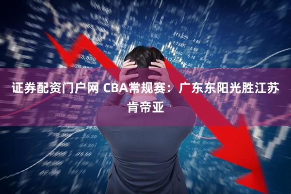 证券配资门户网 CBA常规赛：广东东阳光胜江苏肯帝亚